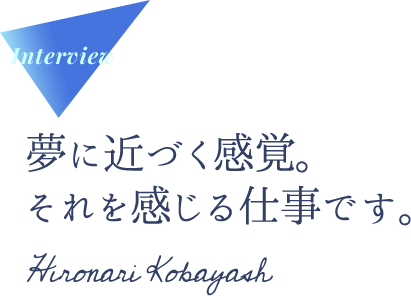 Interview 夢に近づく感覚。それを感じる仕事です。 Hironari  Kobayash