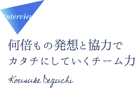 Interview 何倍もの発想と協力でカタチにしていくチーム力 Kousuke Deguchi