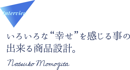 Interview いろいろな“幸せ”を感じる事の出来る商品設計。Natsuko Momogita